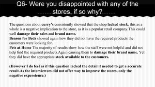 The questions about curry’s consistently showed that the shop lacked stock, this as a
whole is a negative implication to the store, as it is a popular retail company.This could
well damage their sales and brand name.
Benson for Beds showed again how they did not have the required products the
customers were looking for.
Pets at Home The majority of results show how the staff were not helpful and did not
help find the required products.Again causing them to damage their brand name. Yet
they did have the appropriate stock available to the customers.
(However I do feel as if this question lacked the detail it needed to get a accurate
result.As the interviewees did not offer way to improve the stores, only the
negative expereience.)
Q6- Were you disappointed with any of the
stores, if so why?
 