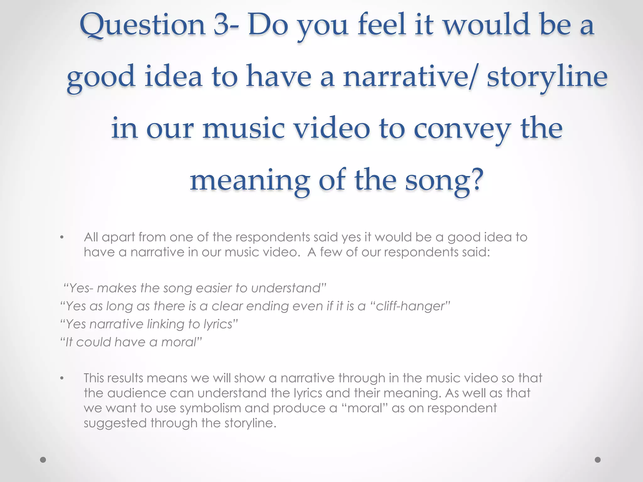 Question 3- Do you feel it would be a
good idea to have a narrative/ storyline
in our music video to convey the
meaning of the song?
• All apart from one of the respondents said yes it would be a good idea to
have a narrative in our music video. A few of our respondents said:
“Yes- makes the song easier to understand”
“Yes as long as there is a clear ending even if it is a “cliff-hanger”
“Yes narrative linking to lyrics”
“It could have a moral”
• This results means we will show a narrative through in the music video so that
the audience can understand the lyrics and their meaning. As well as that
we want to use symbolism and produce a “moral” as on respondent
suggested through the storyline.
 