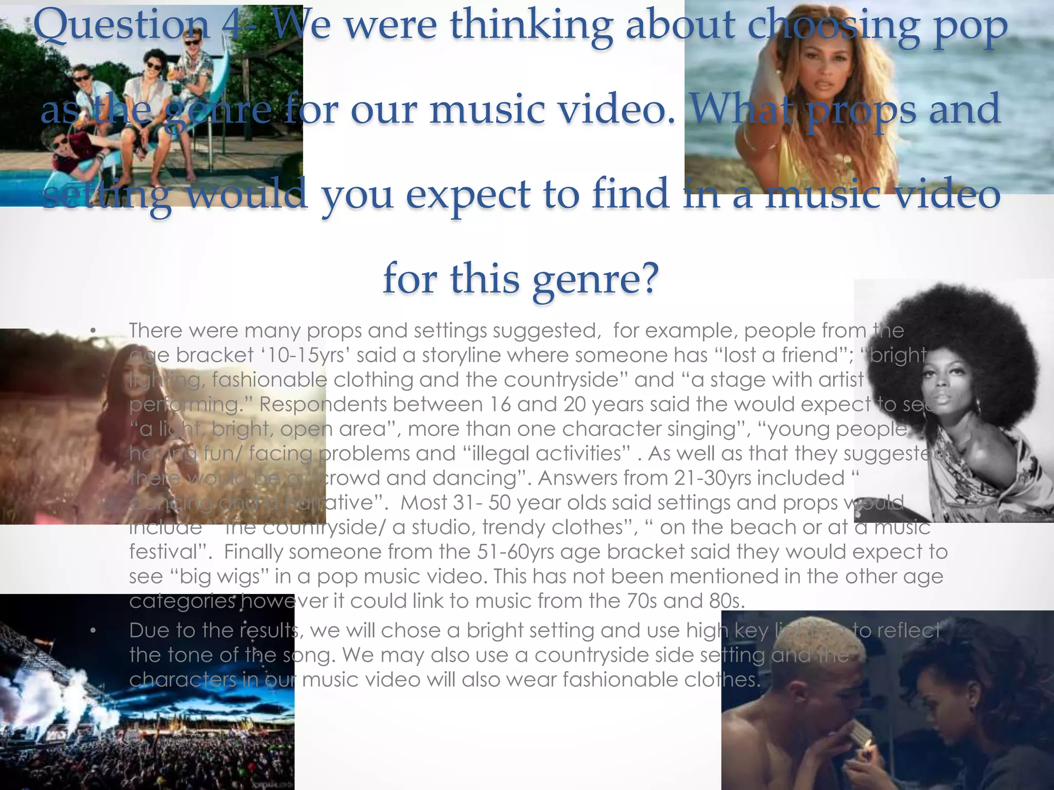Question 4- We were thinking about choosing pop
as the genre for our music video. What props and
setting would you expect to find in a music video
for this genre?
• There were many props and settings suggested, for example, people from the
age bracket ‘10-15yrs’ said a storyline where someone has “lost a friend”; “bright
lighting, fashionable clothing and the countryside” and “a stage with artist
performing.” Respondents between 16 and 20 years said the would expect to see
“a light, bright, open area”, more than one character singing”, “young people
having fun/ facing problems and “illegal activities” . As well as that they suggested
there would be a “crowd and dancing”. Answers from 21-30yrs included “
dancing and a narrative”. Most 31- 50 year olds said settings and props would
include “ the countryside/ a studio, trendy clothes”, “ on the beach or at a music
festival”. Finally someone from the 51-60yrs age bracket said they would expect to
see “big wigs” in a pop music video. This has not been mentioned in the other age
categories however it could link to music from the 70s and 80s.
• Due to the results, we will chose a bright setting and use high key lighting to reflect
the tone of the song. We may also use a countryside side setting and the
characters in our music video will also wear fashionable clothes.
 