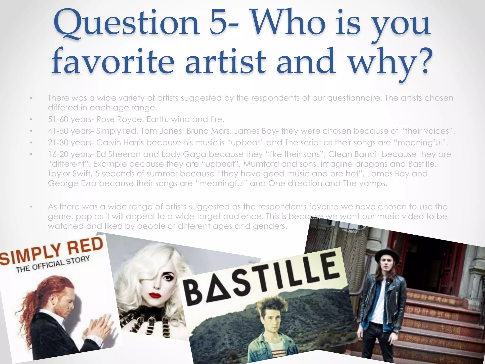 Question 5- Who is you
favorite artist and why?
• There was a wide variety of artists suggested by the respondents of our questionnaire. The artists chosen
differed in each age range.
• 51-60 years- Rose Royce, Earth, wind and fire.
• 41-50 years- Simply red, Tom Jones, Bruno Mars, James Bay- they were chosen because of “their voices”.
• 21-30 years- Calvin Harris because his music is “upbeat” and The script as their songs are “meaningful”.
• 16-20 years- Ed Sheeran and Lady Gaga because they “like their sons”; Clean Bandit because they are
“different”, Example because they are “upbeat”, Mumford and sons, imagine dragons and Bastille,
Taylor Swift, 5 seconds of summer because “they have good music and are hot”, James Bay and
George Ezra because their songs are “meaningful” and One direction and The vamps.
• As there was a wide range of artists suggested as the respondents favorite we have chosen to use the
genre, pop as it will appeal to a wide target audience. This is because we want our music video to be
watched and liked by people of different ages and genders.
 