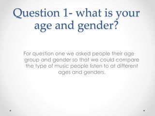 Question 1- what is your
age and gender?
For question one we asked people their age
group and gender so that we could compare
the type of music people listen to at different
ages and genders.
 