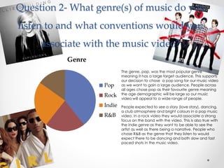 Question 2- What genre(s) of music do you
listen to and what conventions would you
associate with the music video?
Genre
Pop
Rock
Indie
R&B
The genre, pop, was the most popular genre
meaning it has a large target audience. This supports
our decision to chose a pop song for our music video
as we want to gain a large audience. People across
all ages chose pop as their favourite genre meaning
the age demographic will be large so our music
video will appeal to a wide range of people.
People expected to see a story (love story), dancing,
a club atmosphere and bright colours in a pop music
video. In a rock video they would associate a strong
focus on the band with the video. This is also true with
the indie genre as they want to be able to see the
artist as well as there being a narrative. People who
chose R&B as the genre that they listen to would
expect there to be dancing and both slow and fast
paced shots in the music video.
 