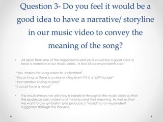 Question 3- Do you feel it would be a
good idea to have a narrative/ storyline
in our music video to convey the
meaning of the song?
• All apart from one of the respondents said yes it would be a good idea to
have a narrative in our music video. A few of our respondents said:
“Yes- makes the song easier to understand”
“Yes as long as there is a clear ending even if it is a “cliff-hanger”
“Yes narrative linking to lyrics”
“It could have a moral”
• This results means we will show a narrative through in the music video so that
the audience can understand the lyrics and their meaning. As well as that
we want to use symbolism and produce a “moral” as on respondent
suggested through the storyline.
 