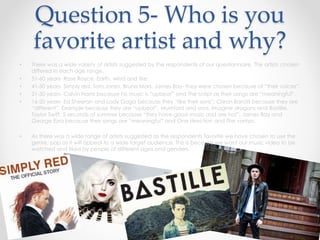 Question 5- Who is you
favorite artist and why?
• There was a wide variety of artists suggested by the respondents of our questionnaire. The artists chosen
differed in each age range.
• 51-60 years- Rose Royce, Earth, wind and fire.
• 41-50 years- Simply red, Tom Jones, Bruno Mars, James Bay- they were chosen because of “their voices”.
• 21-30 years- Calvin Harris because his music is “upbeat” and The script as their songs are “meaningful”.
• 16-20 years- Ed Sheeran and Lady Gaga because they “like their sons”; Clean Bandit because they are
“different”, Example because they are “upbeat”, Mumford and sons, imagine dragons and Bastille,
Taylor Swift, 5 seconds of summer because “they have good music and are hot”, James Bay and
George Ezra because their songs are “meaningful” and One direction and The vamps.
• As there was a wide range of artists suggested as the respondents favorite we have chosen to use the
genre, pop as it will appeal to a wide target audience. This is because we want our music video to be
watched and liked by people of different ages and genders.
 
