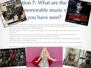 Question 7- What are the best/
most memorable music videos
you have seen?
• Taylor Swift, ‘Bad Blood’ was the most popular video as there people suggested it. This could be
because it quite new and also because there is a lot of editing and also other celebrities in the
video meaning it appeals to a wide audience.
• Michael Jackson, ‘Thriller’ was also memorable. Someone said they remember it because of the
“dancing”.
• Another popular music video was One direction’s ‘ Night Changes’ as the viewer feels like a
participant in the music video due to the use of subjective treatment.
• Meghan Trainor’s ‘Lips are moving’ was mentioned as one respondents favorite video because it
was “colourful” and “people moving”.
• Due to the video being “unique”, someone said that Sia’s “Elastic Heart” as their most memorable.
• After looking at these results we want to ensure our music video stands out as for being unique. We
found that dancing was also a popular feature in music videos so we will incorporate this into our
product.
 