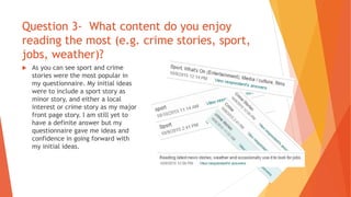 Question 3- What content do you enjoy
reading the most (e.g. crime stories, sport,
jobs, weather)?
 As you can see sport and crime
stories were the most popular in
my questionnaire. My initial ideas
were to include a sport story as
minor story, and either a local
interest or crime story as my major
front page story. I am still yet to
have a definite answer but my
questionnaire gave me ideas and
confidence in going forward with
my initial ideas.
 
