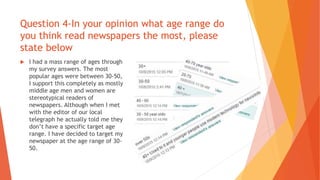 Question 4-In your opinion what age range do
you think read newspapers the most, please
state below
 I had a mass range of ages through
my survey answers. The most
popular ages were between 30-50,
I support this completely as mostly
middle age men and women are
stereotypical readers of
newspapers. Although when I met
with the editor of our local
telegraph he actually told me they
don’t have a specific target age
range. I have decided to target my
newspaper at the age range of 30-
50.
 