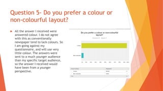 Question 5- Do you prefer a colour or
non-colourful layout?
 All the answer I received were
answered colour. I do not agree
with this as conventionally
newspaper tend to lack colours. So
I am going against my
questionnaire, and will use very
little colour. The answers were
sent to a much younger audience
than my specific target audience,
so the answer I received would
have been from a younger
perspective.
 