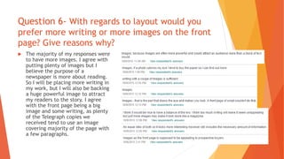 Question 6- With regards to layout would you
prefer more writing or more images on the front
page? Give reasons why?
 The majority of my responses were
to have more images. I agree with
putting plenty of images but I
believe the purpose of a
newspaper is more about reading.
So I will be placing more writing in
my work, but I will also be backing
a huge powerful image to attract
my readers to the story. I agree
with the front page being a big
image and some writing, as plenty
of the Telegraph copies we
received tend to use an image
covering majority of the page with
a few paragraphs.
 