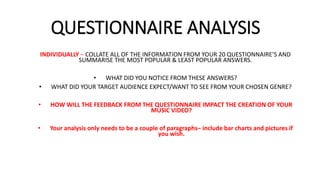 QUESTIONNAIRE ANALYSIS
INDIVIDUALLY – COLLATE ALL OF THE INFORMATION FROM YOUR 20 QUESTIONNAIRE’S AND
SUMMARISE THE MOST POPULAR & LEAST POPULAR ANSWERS.
• WHAT DID YOU NOTICE FROM THESE ANSWERS?
• WHAT DID YOUR TARGET AUDIENCE EXPECT/WANT TO SEE FROM YOUR CHOSEN GENRE?
• HOW WILL THE FEEDBACK FROM THE QUESTIONNAIRE IMPACT THE CREATION OF YOUR
MUSIC VIDEO?
• Your analysis only needs to be a couple of paragraphs– include bar charts and pictures if
you wish.
 