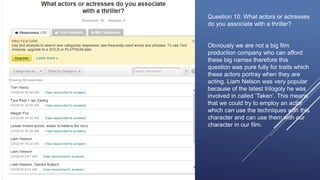 Question 10: What actors or actresses
do you associate with a thriller?
Obviously we are not a big film
production company who can afford
these big names therefore this
question was pure fully for traits which
these actors portray when they are
acting. Liam Nelson was very popular
because of the latest trilogoly he was
involved in called ‘Taken’. This means
that we could try to employ an actor
which can use the techniques with this
character and can use them with our
character in our film.
 