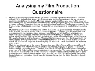 Analysing my Film Production
Questionnaire
• My first question simply asked ‘what is your most favourite aspect in a thriller film?’. From this I
wanted to try and see what aspect from the mystery, to the discovery or to the not knowing,
audiences like to have in a thriller. My most popular was the not knowing aspect. This could be
because they like the whole aspect of not knowing whats going to happen, and not knowing what
a certain object is.This would help me in my designs because when it comes down to creating the
trailer, I know what aspects to involve, I’ll use different enigma codes to create the not knowing
feel.
• My second question was more focusing on film magazine. My question asked: ‘What elements
from a thriller film would you include in a magazine cover?’. I thought that this would help me
when designing my magazine cover because I would have some input from what audience
members would like to see.The main answer/element that they all wanted was having the
character on the front. One person said story line but I broke it down I will use a scene from the
film as a background for the character. This could be for reasons that they don’t specifically no
many aspects of magazine covers, and all that they know is that they should involve the main
character, but this still helps me when designing because now I know that is what the audience
want to see.
• My third question aimed at the poster. The question was: ‘Out of these 3 film posters (Super 8,
Se7en and StarTrek Into Darkness),which style would encourage you to go and see the film,
without seeing the trailer? Why?’. I thought that I would find out from the audience themselves
what type of style I should go for when designing my own poster.The majority went for the Super
8 poster and then a vote each for the other two.This can be because they like the look of it and
some put that it looks more mysterious than the other two.This can help me when designing
because I can get inspiration from the poster because I know that the Super 8 poster is a good
example.
 