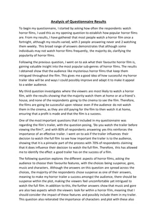 Analysis of Questionnaire Results
To begin my questionnaire, I started by asking how often the respondents watch
horror films, I used this as my opening question to establish how popular horror films
are. From my results, I have gathered that most people watch a horror film once a
fortnight, although my results varied, with 2 people answering never and 2 watching
them weekly. This broad range of answers demonstrates that although some
individuals may not watch horror films frequently, the majority do, clarifying the
popularity of horror films.
Following the previous question, I went on to ask what their favourite horror film is,
gaining valuable insight into the most popular sub-genres of horror films. The results
I obtained show that the audience like mysterious horror films that keep them
intrigued throughout the film. This gives me a good idea of how successful my horror
trailer idea will be and ways I could possibly improve and adapt it to make it appeal
to a wider audience.
My third question investigates where the viewers are most likely to watch a horror
film, with the results showing that the majority watch them at home or at a friend’s
house, and none of the respondents going to the cinema to see the film. Therefore,
the films are going be successful upon release even if the audience do not watch
them in the cinema, as they are still paying for the film to then watch it at home,
ensuring that a profit is made and that the film is a success.
One of the most important questions that I included in my questionnaire was
regarding the film’s trailer, with the question posing, ‘Do you watch the trailer before
viewing the film?’, and with 80% of respondents answering yes this reinforces the
importance of an effective trailer. I went on to ask if the trailer influences their
decision to watch the full film to see how important the trailer is to the audience,
showing that it is a pinnacle part of the process with 70% of respondents claiming
that it does influence their decision to watch the full film. Therefore, this has allowed
me to identify the effect a good trailer has on the success of a film.
The following question explores the different aspects of horror films, asking the
audience to choose their favourite features, with the choices being suspense, gore,
music and characters. Although the answers on this question are spread across the
choices, the majority of the respondents chose suspense as one of their answers,
meaning to make my horror trailer a success amongst the audience, there should be
suspense within the plot, making the viewers feel uncomfortable yet intrigued to
watch the full film. In addition to this, the further answers show that music and gore
are also two aspects which the viewers look for within a horror film, meaning that I
should consider the impact of these features and possibly include them in my trailer.
This question also reiterated the importance of characters and plot with these also
 