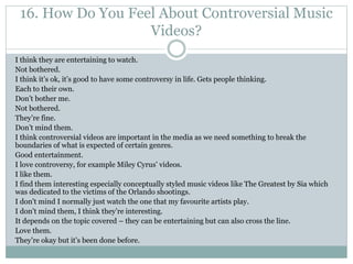 16. How Do You Feel About Controversial Music
Videos?
I think they are entertaining to watch.
Not bothered.
I think it’s ok, it’s good to have some controversy in life. Gets people thinking.
Each to their own.
Don’t bother me.
Not bothered.
They’re fine.
Don’t mind them.
I think controversial videos are important in the media as we need something to break the
boundaries of what is expected of certain genres.
Good entertainment.
I love controversy, for example Miley Cyrus’ videos.
I like them.
I find them interesting especially conceptually styled music videos like The Greatest by Sia which
was dedicated to the victims of the Orlando shootings.
I don't mind I normally just watch the one that my favourite artists play.
I don’t mind them, I think they’re interesting.
It depends on the topic covered – they can be entertaining but can also cross the line.
Love them.
They’re okay but it’s been done before.
 