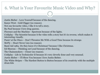 6. What is Your Favourite Music Video and Why?
Justin Bieber - Love Yourself because of the dancing.
Kanye West - Gold Digger (no reason).
Not one favourite video, I like it to tell a story.
Ru Paul because I love drag queens.
Florence and the Machine - Spectrum because of the lights.
Coldplay - The Scientist because it the video tells a story but it's in reverse, which makes it
interesting visually.
Panic! at the Disco – Don’t Threaten Me With a Good Time because its strange.
McFly – Heart Never Lies (no reason).
Band Aid 1984 -Do they know it's Christmas? because I like Christmas.
Ed Sheeran – Thinking out Loud because of the dancing.
The Chainsmokers – Closer (no reason).
Coldplay - Life in Technicolor II because it’s very cleverly done and very unusual.
Justin Bieber – I’ll Show You because I love Justin Bieber.
The White Stripes – The Hardest Button to Button because of its creativity with the multiple
drum kits
 