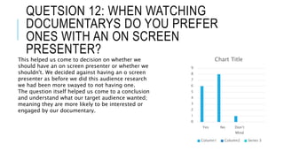 QUETSION 12: WHEN WATCHING
DOCUMENTARYS DO YOU PREFER
ONES WITH AN ON SCREEN
PRESENTER?
0
1
2
3
4
5
6
7
8
9
Yes No Don’t
Mind
Chart Title
Column1 Column2 Series 3
This helped us come to decision on whether we
should have an on screen presenter or whether we
shouldn't. We decided against having an o screen
presenter as before we did this audience research
we had been more swayed to not having one.
The question itself helped us come to a conclusion
and understand what our target audience wanted;
meaning they are more likely to be interested or
engaged by our documentary.
 