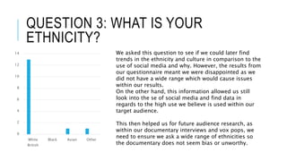 QUESTION 3: WHAT IS YOUR
ETHNICITY?
0
2
4
6
8
10
12
14
White
British
Black Asian Other
We asked this question to see if we could later find
trends in the ethnicity and culture in comparison to the
use of social media and why. However, the results from
our questionnaire meant we were disappointed as we
did not have a wide range which would cause issues
within our results.
On the other hand, this information allowed us still
look into the se of social media and find data in
regards to the high use we believe is used within our
target audience.
This then helped us for future audience research, as
within our documentary interviews and vox pops, we
need to ensure we ask a wide range of ethnicities so
the documentary does not seem bias or unworthy.
 
