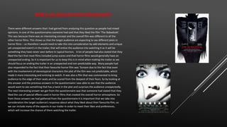 There were different answers that I had gained from analysing this question as people had mixed
opinions. In one of the questionnaires someone had said that they liked the film ‘The Babadook’.
This was because there was an interesting concept and the overall film was different to all the
other horror films. This shows us that the target audience are expecting to see different plots in
horror films – so therefore I would need to take this into consideration by add elements and unique
yet unexpected event’s in the trailer, that will entice the audience into watching it as it will be
something they have never seen before In typical horrors. A lot of people had also stated that they
liked the fact that most films included jump scares and that horror films would generally have an
unexpected ending. So it is important for us to keep this is in mind when making the trailer as we
should focus on ending the trailer in an unexpected and non-predictable way. Many people had
also responded to the fact that their favourite horror film was ‘Scream due to the fact that even
with the involvement of stereotypical characters the plot of the film was not predictable, which
made it more interesting and enticing to watch. It was also a film that was commented to bring
audience to the edge of their seats and be scared from the deepest of their fears. So by looking at
this answer and the previous answers in the questionnaire I was able to see that the audience
would want to see something that has a twist in the plot and surprises the audience unexpectedly.
The next interesting answer we got from the questionnaire was that someone had stated that they
liked the use of special effects used in horror films that created the overall horror atmosphere. So
from these answers we had gathered from the questionnaire it is important that we take into
consideration the target audience’s response about what they liked about their favourite film, so
we can include many of the aspects in our trailer in order to meet their likes and preferences,
which will increase the chance of them watching the trailer.
What is you favourite horror film and why?
 