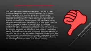 (8) Name one thing you least like about horror films.
From the 20 people who were asked this question, I was able to a see a
similarity and a variety in many of the responses given. One of the main
answers that tend to be re-occurring several times through out the
questionnaire was about the general plot and how it is so unrealistic and
predictable. This maybe because – “ A lot of the types of characters are
repetitive and stereotypical” which may reflect upon the fact how in many
horror films, especially Slasher, the plot seems to be quite similar; a group of
friends on holiday at an isolated location with some sort of historic
background and get’s targeted on by masked killer. From analysing this
question I was able to see that the target audience love to see more suspense
and change in the general plot of the film as many answered “ the plot lines
are long winded and predictable. Even though most horror films are based on
true stories and shot in a way which allows the audience to relate to their daily
lives, many people answered that several scenes are exaggerated, through the
use of excessive gore, hair and makeup making the film look unrealistic and
less interesting to watch as it will not be as effective nor scary.
 