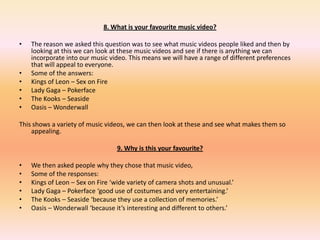 8. What is your favourite music video?The reason we asked this question was to see what music videos people liked and then by looking at this we can look at these music videos and see if there is anything we can incorporate into our music video. This means we will have a range of different preferences that will appeal to everyone. 