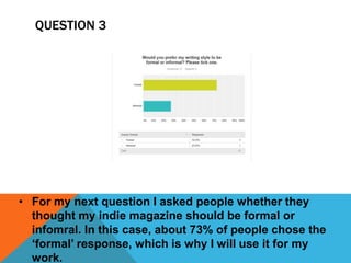 QUESTION 3 
• For my next question I asked people whether they 
thought my indie magazine should be formal or 
infomral. In this case, about 73% of people chose the 
‘formal’ response, which is why I will use it for my 
work. 
 
