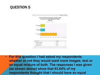 QUESTION 5 
• For this question I had asked my respondents 
whether or not they would want more images, text or 
an equal mixture of both. The responses I was given 
(as shown above) show that 63.64% of my 
respondents thought that I should have an equal 
 
