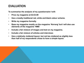 EVALUATION 
To summarise the analysis of my questionnaire I will: 
• Price my magazine at £2-£3.99 
• Use a mostly traditional red, white and black colour scheme. 
• Write my magazine formally 
• Base my magazine mostly on the magazine ‘Kerrang’ but I will also use 
elements of the magazine ‘NME’ 
• Include a fair mixture of images and text on my magazine. 
• Include a fair mixture of articles and interviews 
• Use a relatively cluttered layout, but not too cluttered as slightly less 
than half of my respondents chose to have a simple layout. 

