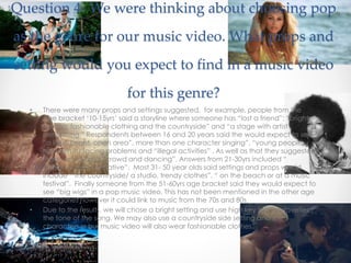 Question 4- We were thinking about choosing pop
as the genre for our music video. What props and
setting would you expect to find in a music video
for this genre?
• There were many props and settings suggested, for example, people from the
age bracket ‘10-15yrs’ said a storyline where someone has “lost a friend”; “bright
lighting, fashionable clothing and the countryside” and “a stage with artist
performing.” Respondents between 16 and 20 years said the would expect to see
“a light, bright, open area”, more than one character singing”, “young people
having fun/ facing problems and “illegal activities” . As well as that they suggested
there would be a “crowd and dancing”. Answers from 21-30yrs included “
dancing and a narrative”. Most 31- 50 year olds said settings and props would
include “ the countryside/ a studio, trendy clothes”, “ on the beach or at a music
festival”. Finally someone from the 51-60yrs age bracket said they would expect to
see “big wigs” in a pop music video. This has not been mentioned in the other age
categories however it could link to music from the 70s and 80s.
• Due to the results, we will chose a bright setting and use high key lighting to reflect
the tone of the song. We may also use a countryside side setting and the
characters in our music video will also wear fashionable clothes.
 