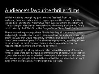 Audience’s favourite thriller films
While I was going through my questionnaire feedback from the
audience, there were a few which cropped up more then once, these films
included 2 of Christopher Nolan’s two most successful films ‘Inception’ and
‘The dark Night’. Also Darren Aronofsky award winning ‘Black Swan’, finally
most curiously of all ‘The Girl with a Dragon Tattoo’ from David Fincher.
The common thing amongst these films is that they all start straight away
and get right in to the story, which I assume allows the audience to use their
brains in a way that would mean they form their own opinion. The storyline
doesn’t seem to develop until after the opening sequence, also they all seem
to run around the most common theme’s which were selected by my
respondents, the genre’s of horror and adventure.
However through out all my evidence I also noticed that many of the other
films selected were based around a common genre of horror, I think that this
is good element to have included within our piece which we did also another
element we are going to include is the idea that the storyline starts straight
away with no credits until after the opening act occurs.
 