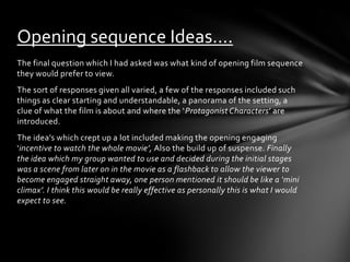 Opening sequence Ideas….
The final question which I had asked was what kind of opening film sequence
they would prefer to view.
The sort of responses given all varied, a few of the responses included such
things as clear starting and understandable, a panorama of the setting, a
clue of what the film is about and where the ‘Protagonist Characters’ are
introduced.
The idea’s which crept up a lot included making the opening engaging
‘incentive to watch the whole movie’, Also the build up of suspense. Finally
the idea which my group wanted to use and decided during the initial stages
was a scene from later on in the movie as a flashback to allow the viewer to
become engaged straight away, one person mentioned it should be like a ‘mini
climax’. I think this would be really effective as personally this is what I would
expect to see.
 