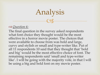 
 Question 6:
The final question in the survey asked respondents
what font choice they thought would be the most
effective in a horror movie poster. The choices that
were available to choose from was bold and large,
curvy and stylish or small and type-writer like. Put of
all 11 respondents 10 said that they thought that ‘bold
and big’ would be the most effective choice of font. The
remaining respondents said ‘small and type-writer
like’. I will be going with the majority vote, in that I will
be using a big and bold font on my movie poster.
Analysis
 