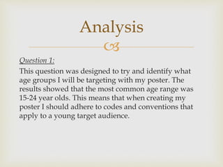 
Question 1:
This question was designed to try and identify what
age groups I will be targeting with my poster. The
results showed that the most common age range was
15-24 year olds. This means that when creating my
poster I should adhere to codes and conventions that
apply to a young target audience.
Analysis
 