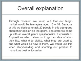 Overall explanation
Through research we found out that our target
market would be teenagers aged 13 – 18. Because
of this we decided to ask 20 people in this age group
about their opinion on the genre. Therefore we came
up with an overall genre questionnaire. It consists of
8 questions which allow us to get an idea of what
they like, what they dislike, what they are used to
and what would be new to them. We would use this
when storyboarding and shooting our product to
make it as best as it can be.
 