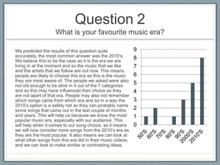 Question 2
What is your favourite music era?
0
1
2
3
4
5
6
7
8
9We predicted the results of this question quite
accurately, the most common answer was the 2010’s.
We believe this to be the case as it is the era we are
living in at the moment and so the music that we like
and the artists that we follow are out now. This means
people are likely to choose this era as this is the music
they are most aware of. The people we asked were also
not old enough to be alive in 4 out of the 7 categories
and so this may have influenced their choice as they
are not apart of that era. People may also not remember
which songs came from which era and so in a way the
2010’s option is a safety net as they can probably name
some songs that came out in the last couple of months
and years. This will help us because we know the most
popular music era, especially with our audience. This
will help when it comes to our song choice, as it means
we will now consider more songs from the 2010’s era as
they are the most popular. It also means we can look at
what other songs from this era did in their music videos,
and we can look to make similar or contrasting ideas.
 