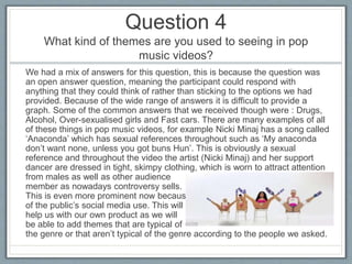 Question 4
What kind of themes are you used to seeing in pop
music videos?
We had a mix of answers for this question, this is because the question was
an open answer question, meaning the participant could respond with
anything that they could think of rather than sticking to the options we had
provided. Because of the wide range of answers it is difficult to provide a
graph. Some of the common answers that we received though were : Drugs,
Alcohol, Over-sexualised girls and Fast cars. There are many examples of all
of these things in pop music videos, for example Nicki Minaj has a song called
‘Anaconda’ which has sexual references throughout such as ‘My anaconda
don’t want none, unless you got buns Hun’. This is obviously a sexual
reference and throughout the video the artist (Nicki Minaj) and her support
dancer are dressed in tight, skimpy clothing, which is worn to attract attention
from males as well as other audience
member as nowadays controversy sells.
This is even more prominent now because
of the public’s social media use. This will
help us with our own product as we will
be able to add themes that are typical of
the genre or that aren’t typical of the genre according to the people we asked.
 