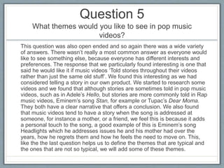 Question 5
What themes would you like to see in pop music
videos?
This question was also open ended and so again there was a wide variety
of answers. There wasn’t really a most common answer as everyone would
like to see something else, because everyone has different interests and
preferences. The response that we particularly found interesting is one that
said he would like it if music videos ‘Told stories throughout their videos
rather than just the same old stuff’. We found this interesting as we had
considered telling a story in our own product. We started to research some
videos and we found that although stories are sometimes told in pop music
videos, such as in Adele’s Hello, but stories are more commonly told in Rap
music videos, Eminem’s song Stan, for example or Tupac’s Dear Moma.
They both have a clear narrative that offers a conclusion. We also found
that music videos tend to have a story when the song is addressed at
someone, for instance a mother, or a friend, we feel this is because it adds
a personal touch to the song, a good example of this is Eminem’s song
Headlights which he addresses issues he and his mother had over the
years, how he regrets them and how he feels the need to move on. This,
like the the last question helps us to define the themes that are typical and
the ones that are not so typical, we will add some of these themes.
 