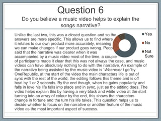 Question 6
Do you believe a music video helps to explain the
songs narrative?
Unlike the last two, this was a closed question and so the
answers are more specific. This allows us to find where
it relates to our own product more accurately, meaning
we can make changes if our product goes wrong. People
said that the narrative was clearer when it was
accompanied by a music video most of the time, a couple
of participants made it clear that this was not always the case, and music
videos can have absolutely nothing to do with the narrative. An example of
the narrative being assisted by the music video is ‘Wherever I go’ by
OneRepublic, at the start of the video the main characters life is out of
sync with the rest of the world, the editing follows this theme and is off
beat by 1 or 2 seconds. By the end though, when he gains popularity and
falls in love his life falls into place and in sync, just as the editing does. The
video helps explain this by having a very black and white video at the start
turning into an array of colour by the end, this shows the characters
change in fortune and the turn his life takes. This question helps us to
decide whether to focus on the narrative or another feature of the music
video as the most important aspect of success.
Yes
No
Not
Sure
 