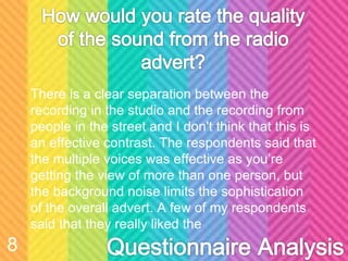 There is a clear separation between the
recording in the studio and the recording from
people in the street and I don't think that this is
an effective contrast. The respondents said that
the multiple voices was effective as you’re
getting the view of more than one person, but
the background noise limits the sophistication
of the overall advert. A few of my respondents
said that they really liked the
8
 