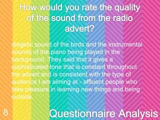 diegetic sound of the birds and the instrumental
sounds of the piano being played in the
background. They said that it gives a
sophisticated tone that is constant throughout
the advert and is consistent with the type of
audience I am aiming at - affluent people who
take pleasure in learning new things and being
outside.
8
 