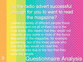 I asked a variety of different people these
questions and not all of them live in the
rural areas, this meant that they would not
naturally enjoy some or most of the topics
discussed in the magazine, for example
gardening. two of the three people who
said that they would not read this
magazine was due to the fact that they
were the people
9
 