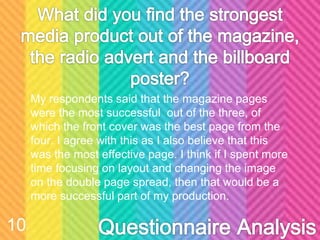 My respondents said that the magazine pages
were the most successful out of the three, of
which the front cover was the best page from the
four. I agree with this as I also believe that this
was the most effective page. I think if I spent more
time focusing on layout and changing the image
on the double page spread, then that would be a
more successful part of my production.
10
 
