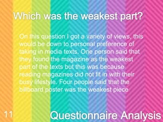 On this question I got a variety of views, this
would be down to personal preference of
taking in media texts. One person said that
they found the magazine as the weakest
part of the texts but this was because
reading magazines did not fit in with their
busy lifestyle. Four people said that the
billboard poster was the weakest piece
11
 