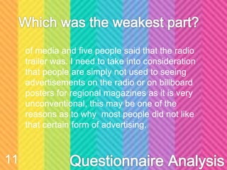 of media and five people said that the radio
trailer was. I need to take into consideration
that people are simply not used to seeing
advertisements on the radio or on billboard
posters for regional magazines as it is very
unconventional, this may be one of the
reasons as to why most people did not like
that certain form of advertising.
11
 