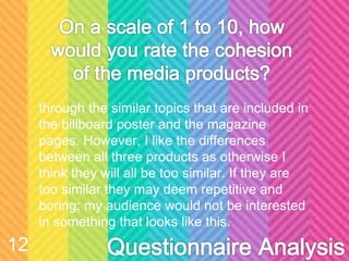 through the similar topics that are included in
the billboard poster and the magazine
pages. However, I like the differences
between all three products as otherwise I
think they will all be too similar. If they are
too similar they may deem repetitive and
boring; my audience would not be interested
in something that looks like this.
12
 