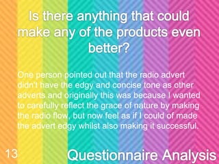 One person pointed out that the radio advert
didn't have the edgy and concise tone as other
adverts and originally this was because I wanted
to carefully reflect the grace of nature by making
the radio flow, but now feel as if I could of made
the advert edgy whilst also making it successful.
13
 