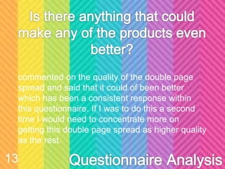 zcommented on the quality of the double page
spread and said that it could of been better
which has been a consistent response within
this questionnaire. If I was to do this a second
time I would need to concentrate more on
getting this double page spread as higher quality
as the rest.
13
 