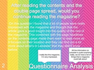 On this question I found that a lot of people were really
impressed with the magazine and thought that the
article gave a good insight into the quality of the rest of
the magazine. This combined with the page headlines
on the contents page made them want to read more as
it focuses on their location and they can find out a lot
more about what’s in Leicester that they didn't know
before. All the information on
Leicester is quite surprising
really, we do have a lot of
things that a magazine
could talk about!
I really like this magazine,
I’m very impressed.
2
 