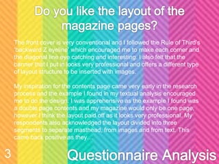 The front cover is very conventional and I followed the Rule of Third’s
‘backward Z eyeline’ which encouraged me to make each corner and
the diagonal line eye catching and interesting. I also felt that the
banner that I put in looks very professional and offers a different type
of layout structure to be inserted with images.
My inspiration for the contents page came very early in the research
process and the example I found in my textual analysis encouraged
me to do the design. I was apprehensive as the example I found was
a double page contents and my magazine would only be one page,
however I think the layout paid off as it looks very professional. My
respondents also acknowledged the layout divided into three
segments to separate masthead, from images and from text. This
came back positive as they…
3
 
