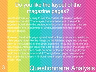 said that it was very easy to see the content information with no
images surround it. The images that are featured in the middle
segment would allow the audience to focus on that area as they are
interested in the uniqueness of what Leicestershire has to offer,
through images.
However, the double page spread feedback was not as successful as
a few people didn't like the image on the left hand page and this was
down to the suitability of the target audience - they like more text and
less images. Although there was a lot of text featured in the article, my
audience felt that there could be more, or the left hand page layout
could be a lot more successful. The right hand page however was
liked due to its tidiness. - ‘It didn't have images all over the place
which I liked’
3
 