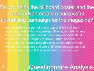 respondents were part of that group and felt that they
associated well with the speakers. The radio trailer is very
long and this is pointed out in one of my respondents, it
could be cut down slightly to make it more concise. If I
was to do this I would probably take out the narrative at
the start of the advert and use a different introduction that
includes information that is used later on in the advert.
4
 